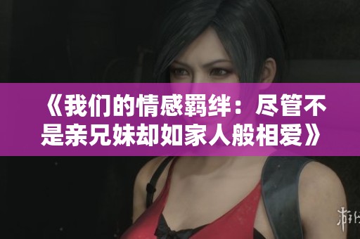《我们的情感羁绊：尽管不是亲兄妹却如家人般相爱》
