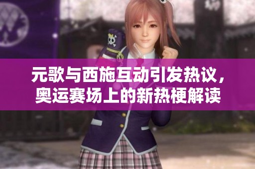 元歌与西施互动引发热议，奥运赛场上的新热梗解读