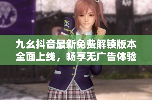 九幺抖音最新免费解锁版本全面上线，畅享无广告体验