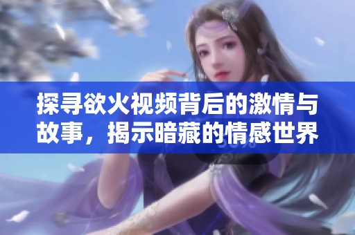 探寻欲火视频背后的激情与故事，揭示暗藏的情感世界
