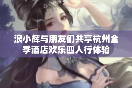 浪小辉与朋友们共享杭州全季酒店欢乐四人行体验