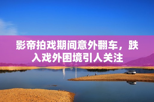 影帝拍戏期间意外翻车，跌入戏外困境引人关注