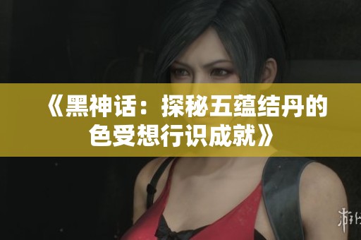 《黑神话：探秘五蕴结丹的色受想行识成就》