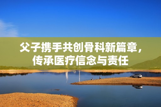 父子携手共创骨科新篇章，传承医疗信念与责任