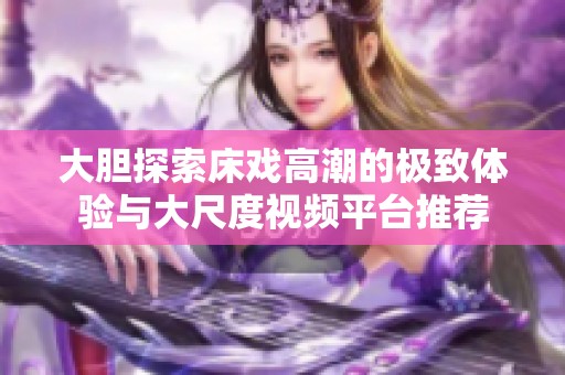 大胆探索床戏高潮的极致体验与大尺度视频平台推荐