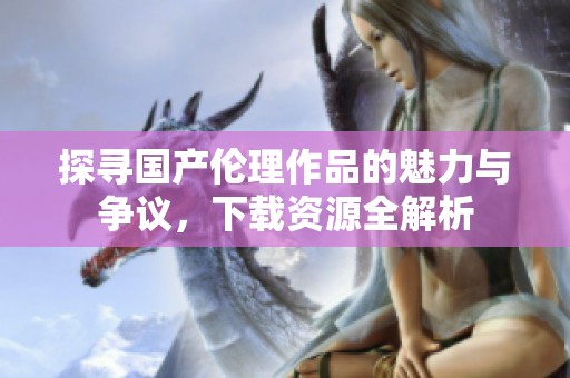 探寻国产伦理作品的魅力与争议，下载资源全解析