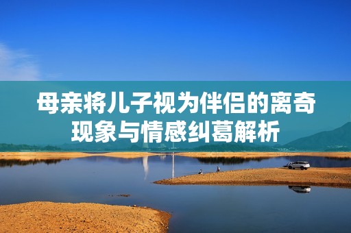 母亲将儿子视为伴侣的离奇现象与情感纠葛解析