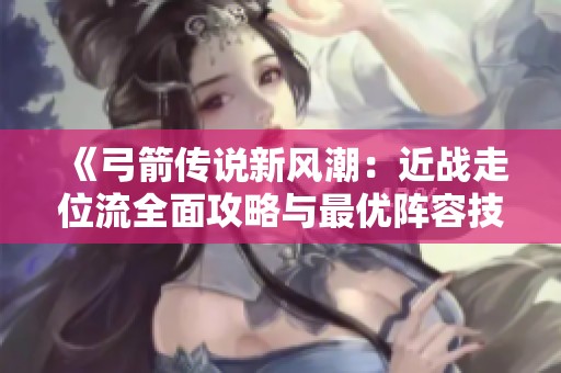 《弓箭传说新风潮：近战走位流全面攻略与最优阵容技能选择》