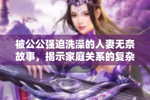 被公公强迫洗澡的人妻无奈故事，揭示家庭关系的复杂性