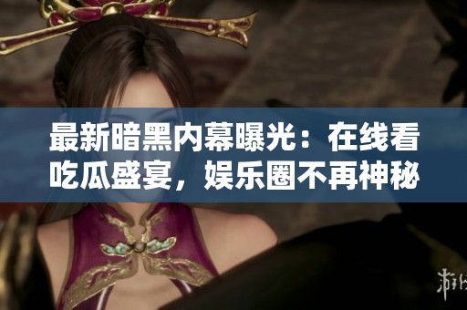 最新暗黑内幕曝光：在线看吃瓜盛宴，娱乐圈不再神秘