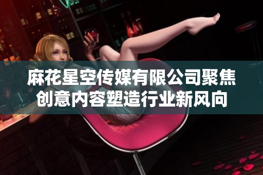 麻花星空传媒有限公司聚焦创意内容塑造行业新风向