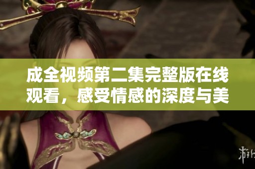 成全视频第二集完整版在线观看，感受情感的深度与美好