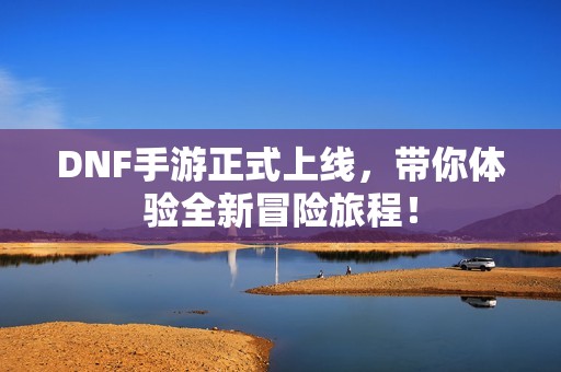 DNF手游正式上线，带你体验全新冒险旅程！