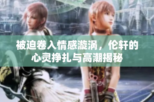被迫卷入情感漩涡，伦轩的心灵挣扎与高潮揭秘