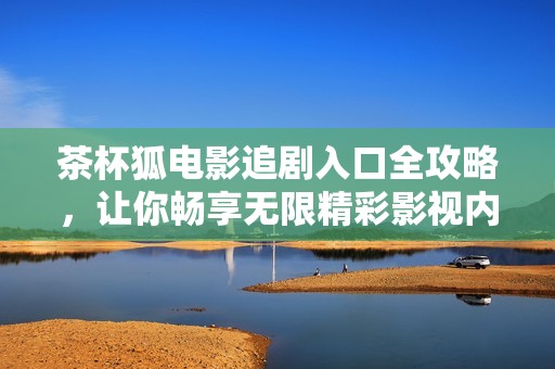 茶杯狐电影追剧入口全攻略，让你畅享无限精彩影视内容