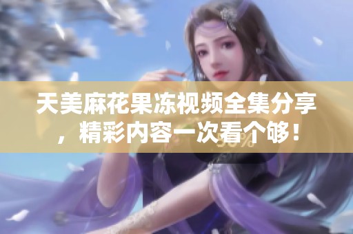 天美麻花果冻视频全集分享，精彩内容一次看个够！