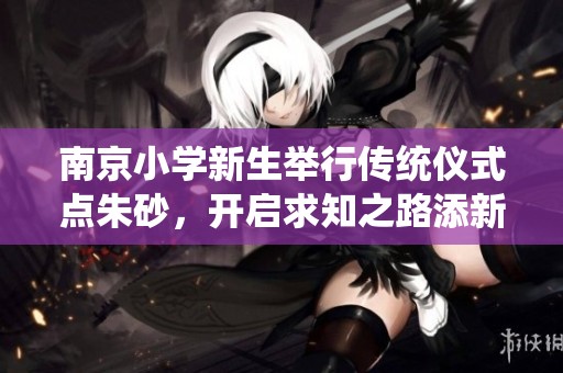 南京小学新生举行传统仪式点朱砂，开启求知之路添新篇