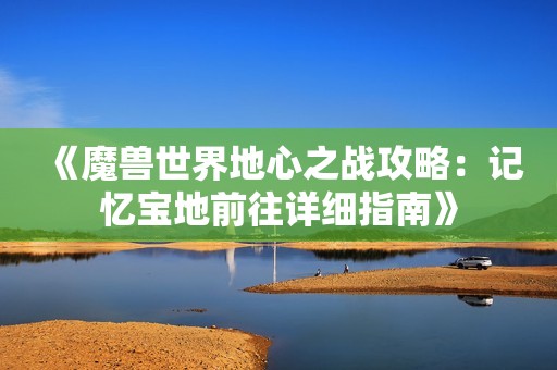 《魔兽世界地心之战攻略：记忆宝地前往详细指南》
