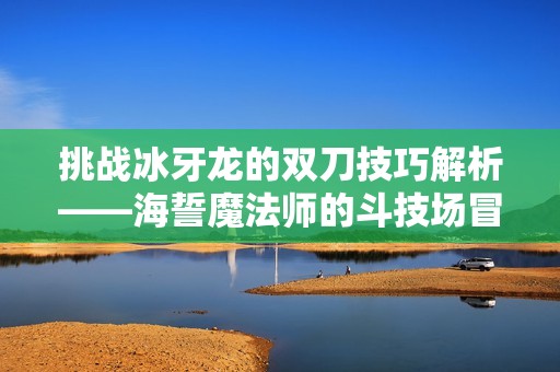 挑战冰牙龙的双刀技巧解析——海誓魔法师的斗技场冒险