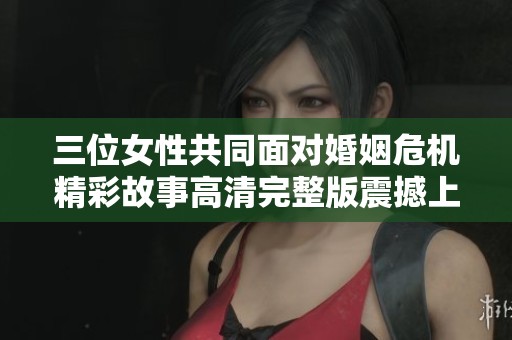 三位女性共同面对婚姻危机精彩故事高清完整版震撼上线