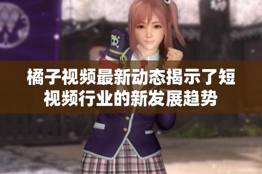 橘子视频最新动态揭示了短视频行业的新发展趋势