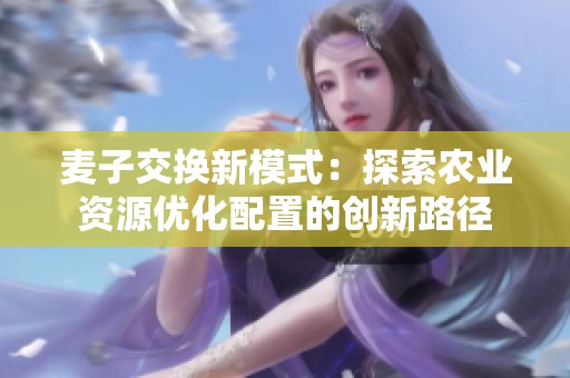 麦子交换新模式：探索农业资源优化配置的创新路径