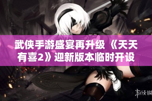 武侠手游盛宴再升级 《天天有喜2》迎新版本临时开设新服务器