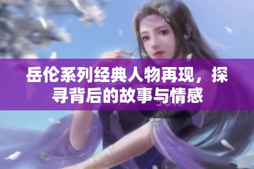 岳伦系列经典人物再现，探寻背后的故事与情感