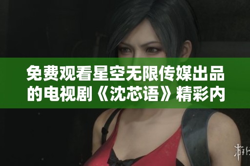 免费观看星空无限传媒出品的电视剧《沈芯语》精彩内容揭秘