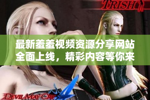 最新羞羞视频资源分享网站全面上线，精彩内容等你来看