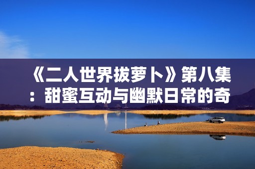 《二人世界拔萝卜》第八集：甜蜜互动与幽默日常的奇妙结合