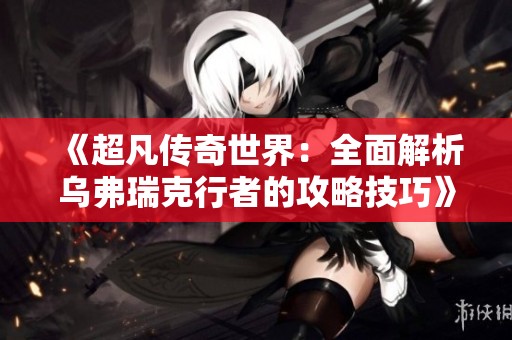 《超凡传奇世界：全面解析乌弗瑞克行者的攻略技巧》