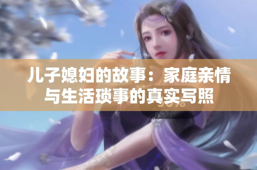 儿子媳妇的故事：家庭亲情与生活琐事的真实写照
