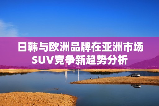 日韩与欧洲品牌在亚洲市场SUV竞争新趋势分析