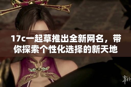 17c一起草推出全新网名，带你探索个性化选择的新天地