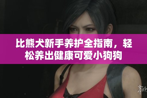 比熊犬新手养护全指南，轻松养出健康可爱小狗狗