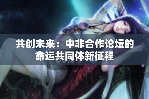 共创未来：中非合作论坛的命运共同体新征程