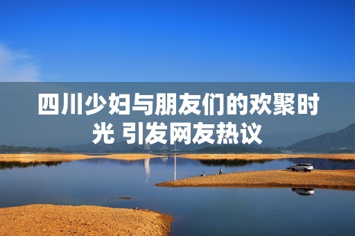 四川少妇与朋友们的欢聚时光 引发网友热议