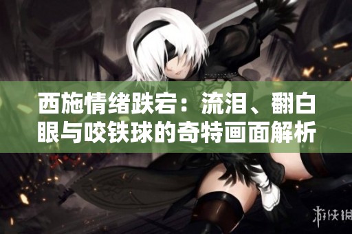 西施情绪跌宕：流泪、翻白眼与咬铁球的奇特画面解析