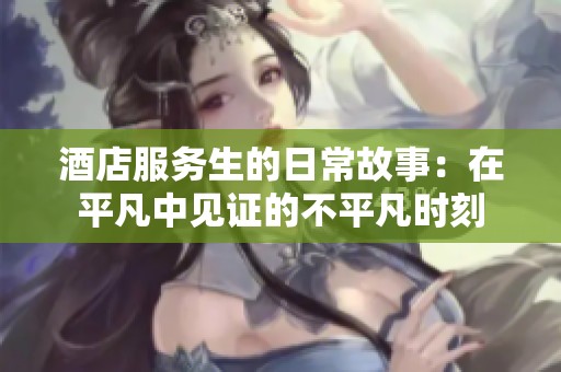 酒店服务生的日常故事：在平凡中见证的不平凡时刻