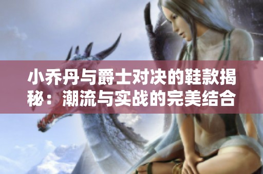 小乔丹与爵士对决的鞋款揭秘：潮流与实战的完美结合