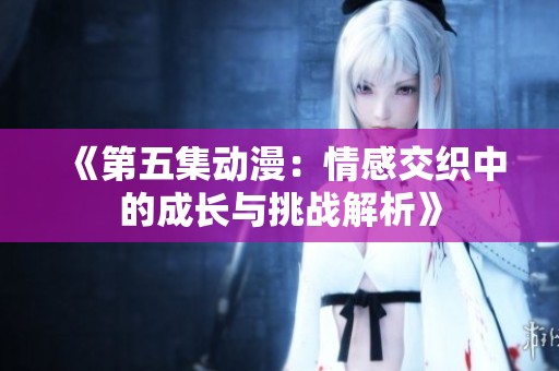 《第五集动漫：情感交织中的成长与挑战解析》