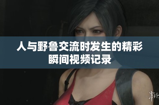 人与野鲁交流时发生的精彩瞬间视频记录