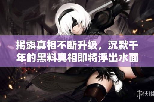揭露真相不断升级，沉默千年的黑料真相即将浮出水面