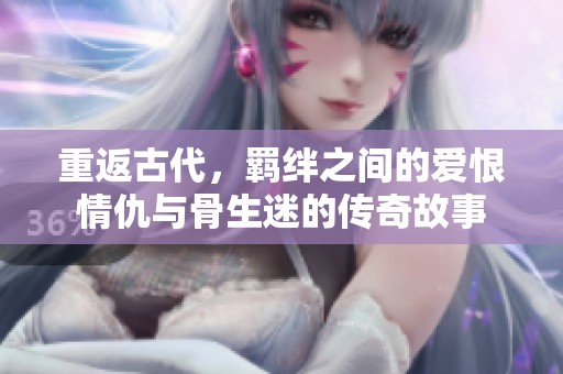 重返古代，羁绊之间的爱恨情仇与骨生迷的传奇故事