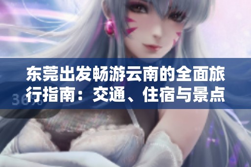 东莞出发畅游云南的全面旅行指南：交通、住宿与景点推荐