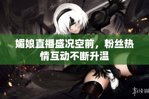 媚娘直播盛况空前，粉丝热情互动不断升温