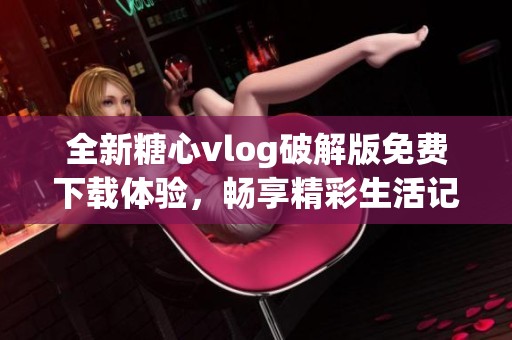全新糖心vlog破解版免费下载体验，畅享精彩生活记录