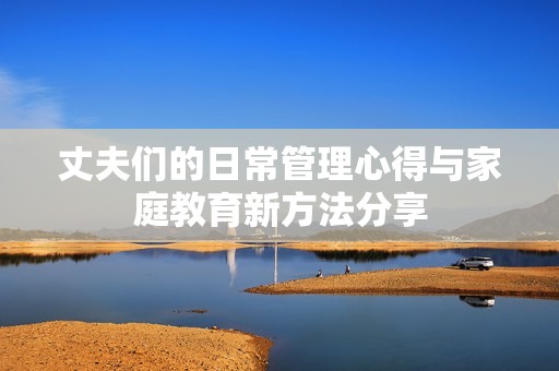 丈夫们的日常管理心得与家庭教育新方法分享