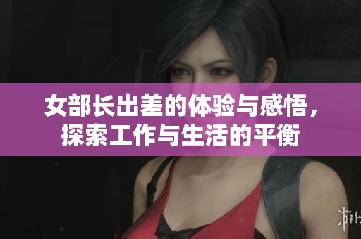 女部长出差的体验与感悟，探索工作与生活的平衡